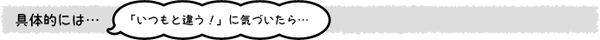 具体的には…「いつもと違う!」に気づいたら…