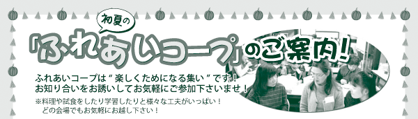 「ふれあいコープ」のご案内！ ふれあいコープは“ 楽しくためになる集い” です！ お知り合いをお誘いしてお気軽にご参加下さいませ！ ※料理や試食をしたり学習したりと様々な工夫がいっぱい！ 　どの会場でもお気軽にお越し下さい！