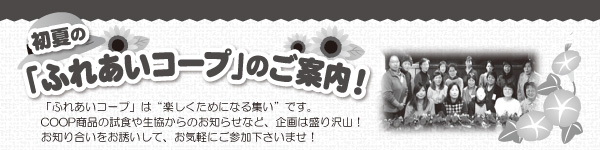初夏の「ふれあいコープ」は“楽しくためになる集い”です。 COOP商品の試食や生協からのお知らせなど、企画は盛り沢山！ お知り合いをお誘いして、お気軽にご参加下さいませ！