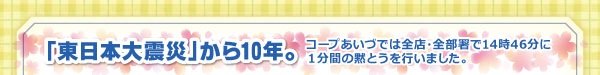 「東日本大震災」から10年。コープあいづでは全店・全部署で14時46分に1分間の黙とうを行いました。