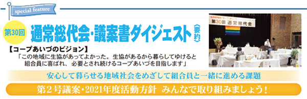 第30回通常総代会・議案書ダイジェスト〈要約〉 第２号議案・2021年度活動方針 みんなで取り組みましょう！ 【コープあいづのビジョン】「この地域に生協があってよかった。生協があるから暮らしてゆけると組合員に喜ばれ、必要とされ続けるコープあいづを目指します」