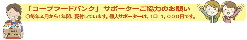 「コープフードバンク」サポーターご協力のお願い○毎年４月から１年間、受付しています。個人サポーターは、１口１，０００円です。